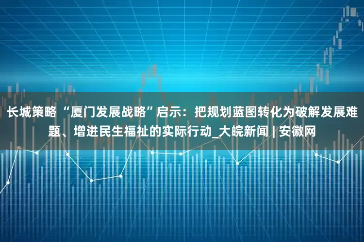 长城策略 “厦门发展战略”启示：把规划蓝图转化为破解发展难题、增进民生福祉的实际行动_大皖新闻 | 安徽网