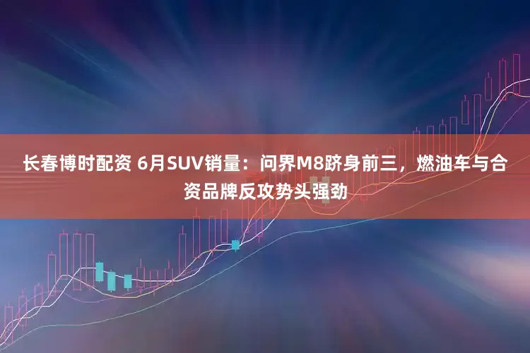 长春博时配资 6月SUV销量：问界M8跻身前三，燃油车与合资品牌反攻势头强劲