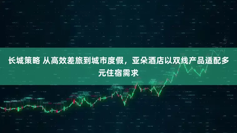 长城策略 从高效差旅到城市度假，亚朵酒店以双线产品适配多元住宿需求