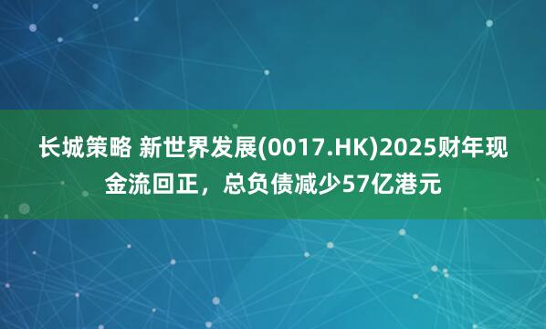 长城策略 新世界发展(0017.HK)2025财年现金流回正，总负债减少57亿港元