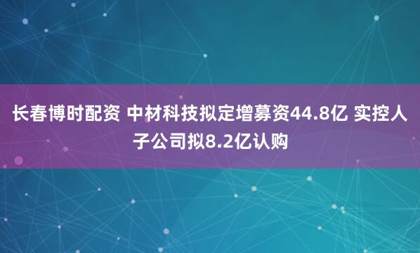 长春博时配资 中材科技拟定增募资44.8亿 实控人子公司拟8.2亿认购