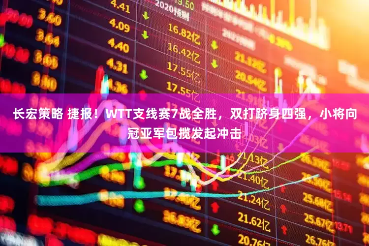 长宏策略 捷报！WTT支线赛7战全胜，双打跻身四强，小将向冠亚军包揽发起冲击