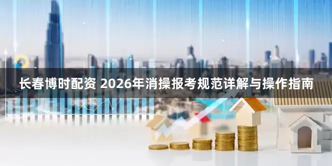 长春博时配资 2026年消操报考规范详解与操作指南